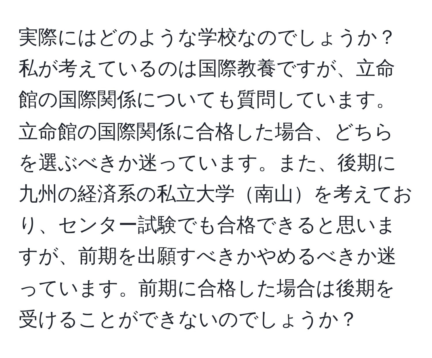 実際にはどのような学校なのでしょうか？私が考えているのは国際教養ですが、立命館の国際関係についても質問しています。立命館の国際関係に合格した場合、どちらを選ぶべきか迷っています。また、後期に九州の経済系の私立大学南山を考えており、センター試験でも合格できると思いますが、前期を出願すべきかやめるべきか迷っています。前期に合格した場合は後期を受けることができないのでしょうか？