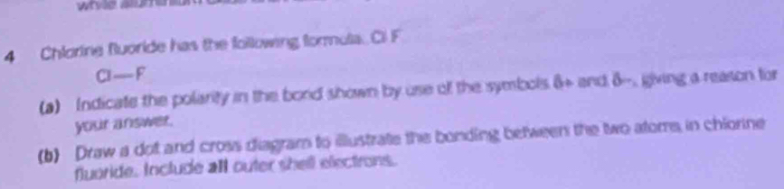 Chlorine fuoride has the following formula. C F
G-F
(a) Indicate the polarity in the bord shown by use of the symbols 3° and delta - giving a reason for 
your answer. 
(b) Draw a dot and cross diagram to illustrate the bonding between the two atoms, in chiorine 
fluoride, Include all outer shell electrons.