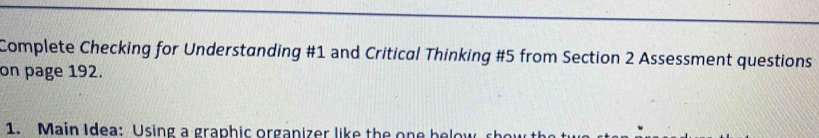 Complete Checking for Understanding #1 and Critical Thinking #5 from Section 2 Assessment questions 
on page 192. 
1. Main Idea: Using a graphic organizer like the one h