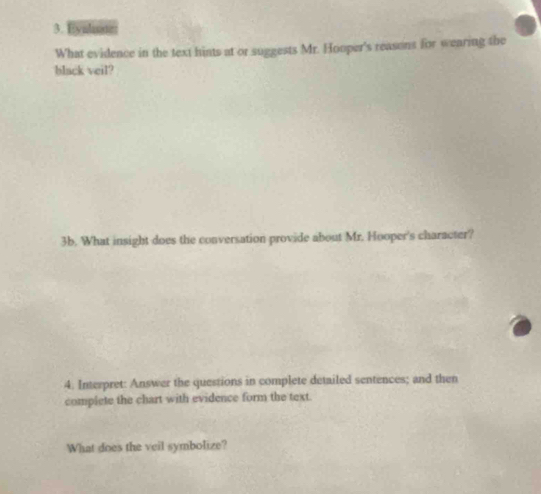 Hyulae 
What evidence in the text hints at or suggests Mr. Hooper's reasons for wearing the 
black veil? 
3b. What insight does the conversation provide about Mr. Hooper's character? 
4. Interpret: Answer the questions in complete detailed sentences; and then 
complete the chart with evidence form the text. 
What does the veil symbolize?