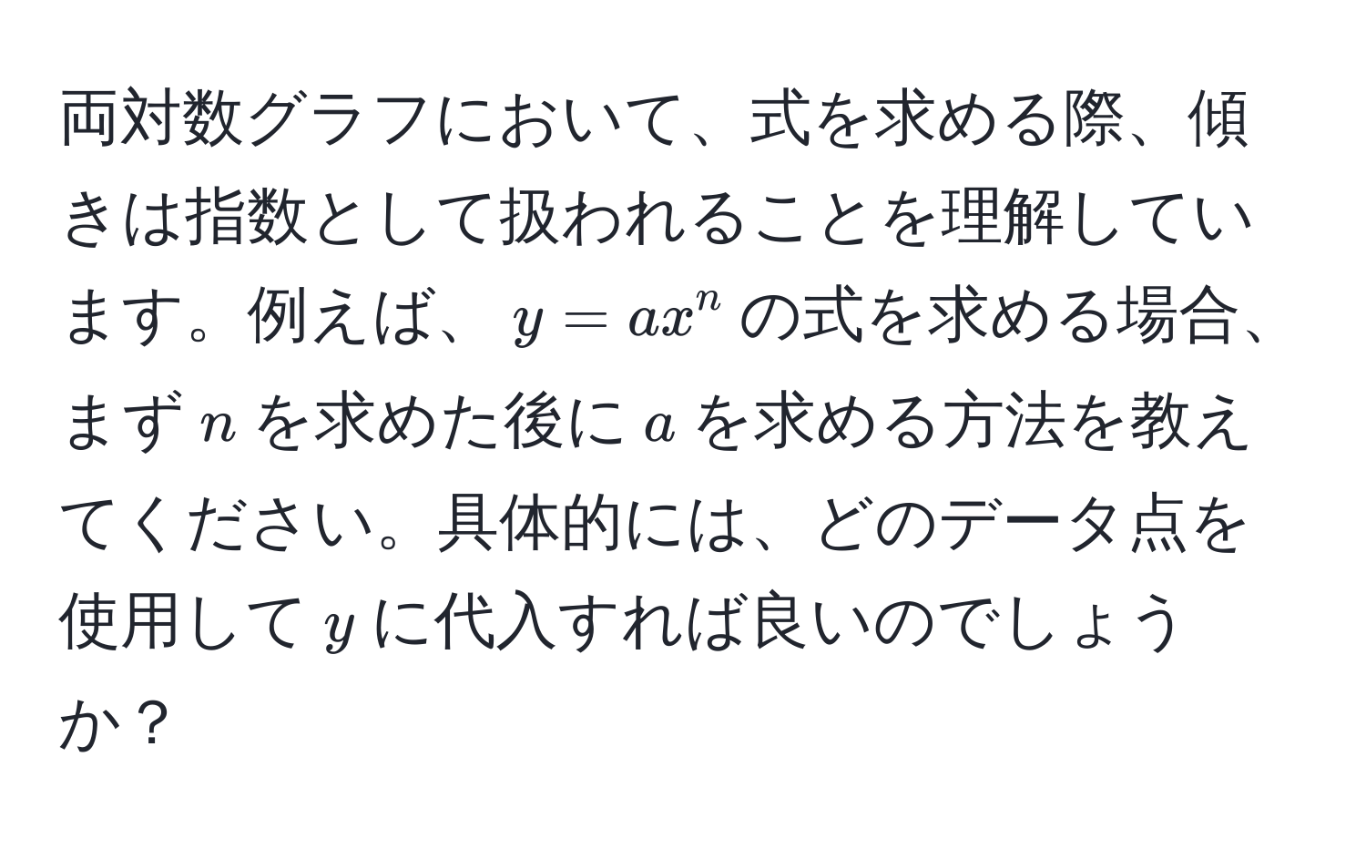 両対数グラフにおいて、式を求める際、傾きは指数として扱われることを理解しています。例えば、$y = ax^n$の式を求める場合、まず$n$を求めた後に$a$を求める方法を教えてください。具体的には、どのデータ点を使用して$y$に代入すれば良いのでしょうか？