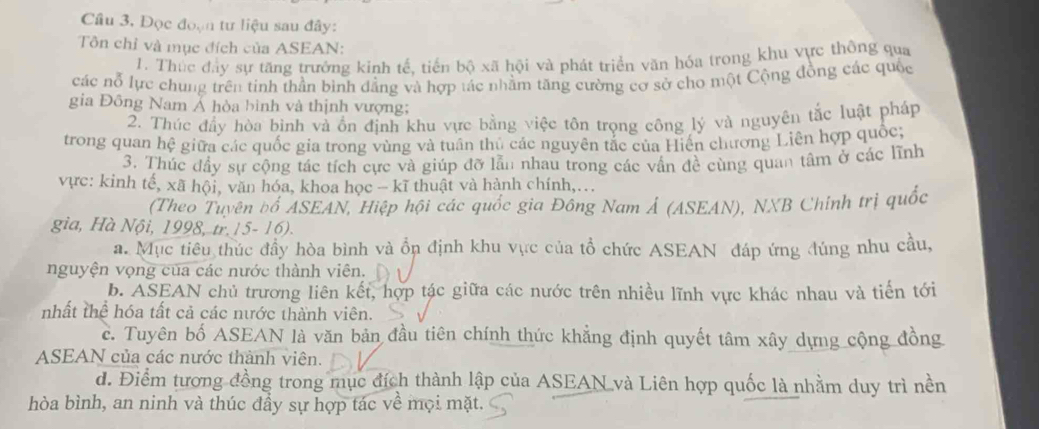 Cầu 3, Đọc đoạn tư liệu sau đây:
Tôn chỉ và mục đích của ASEAN:
1. Thúc đây sự tăng trưởng kinh tế, tiến bộ xã hội và phát triển văn hóa trong khu vực thông qua
các nỗ lực chung trên tinh thần bình đẳng và hợp tác nhằm tăng cường cơ sở cho một Cộng đồng các quốc
gia Đông Nam Ả hòa bình và thịnh vượng;
2. Thúc đầy hòa bình và ồn định khu vực bằng việc tôn trọng công lý và nguyên tắc luật pháp
trong quan hệ giữa các quốc gia trong vùng và tuần thủ các nguyên tắc của Hiến chương Liên hợp quốc;
3. Thúc đầy sự cộng tác tích cực và giúp đỡ lẫn nhau trong các vấn đề cùng quan tâm ở các lĩnh
vực: kinh tế, xã hội, văn hóa, khoa học - kĩ thuật và hành chính,..
(Theo Tuyên bố ASEAN, Hiệp hội các quốc gia Đông Nam Ả (ASEAN), NXB Chính trị quốc
gia, Hà Nội, 1998, tr.15- 16).
a. Mục tiêu thúc đầy hòa bình và ổn định khu vực của tổ chức ASEAN đáp ứng đúng nhu cầu,
nguyện vọng của các nước thành viên.
b. ASEAN chủ trương liên kết, hợp tác giữa các nước trên nhiều lĩnh vực khác nhau và tiến tới
nhất thể hóa tất cả các nước thành viên.
c. Tuyên bố ASEAN là văn bản đầu tiên chính thức khẳng định quyết tâm xây dựng cộng đồng
ASEAN của các nước thành viên.
d. Điểm tượng đồng trong mục đích thành lập của ASEAN và Liên hợp quốc là nhằm duy trì nền
hòa bình, an ninh và thúc đầy sự hợp tác về mọi mặt.