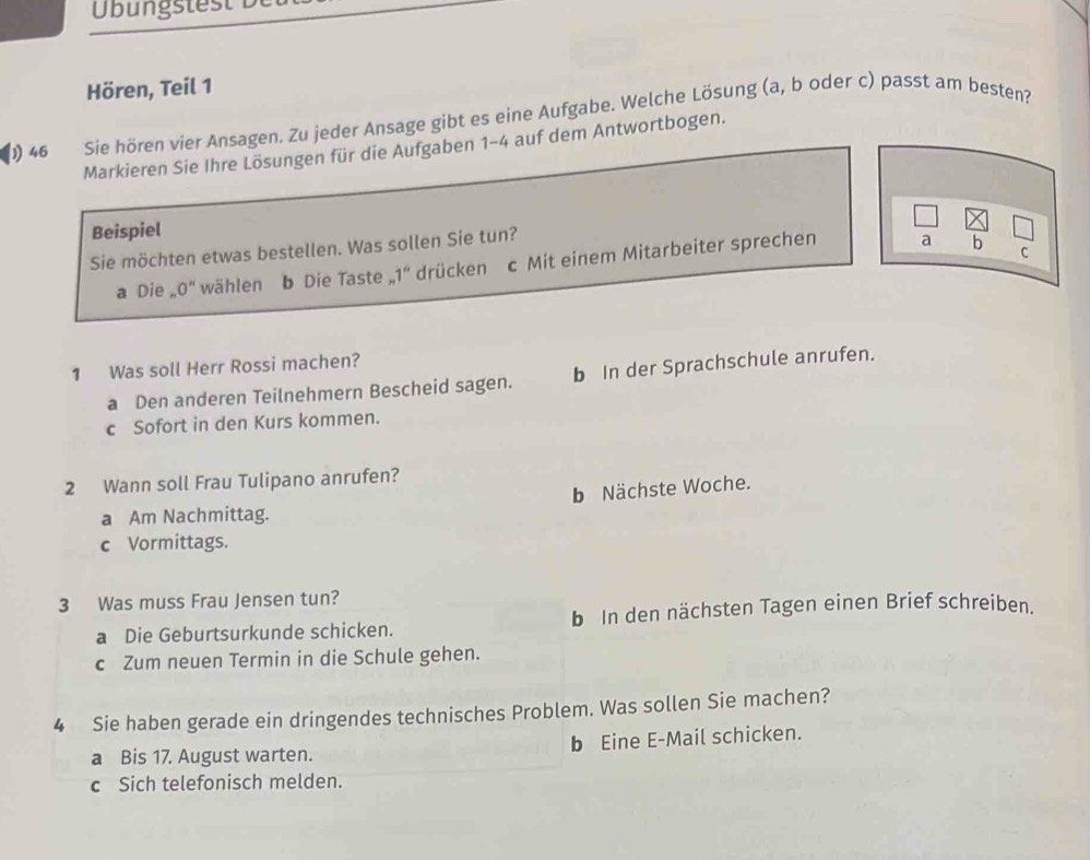 Üb ug t s 
Hören, Teil 1
46 Sie hören vier Ansagen. Zu jeder Ansage gibt es eine Aufgabe. Welche Lösung (a, b oder c) passt am besten?
Markieren Sie Ihre Lösungen für die Aufgaben 1-4 auf dem Antwortbogen.
Beispiel
Sie möchten etwas bestellen. Was sollen Sie tun?
a Die , 0'' wählen b Die Taste.1° drücken c Mit einem Mitarbeiter sprechen
a b
C
1 Was soll Herr Rossi machen?
a Den anderen Teilnehmern Bescheid sagen. b In der Sprachschule anrufen.
c Sofort in den Kurs kommen.
2 Wann soll Frau Tulipano anrufen?
b Nächste Woche.
a Am Nachmittag.
c Vormittags.
3 Was muss Frau Jensen tun?
a Die Geburtsurkunde schicken. b In den nächsten Tagen einen Brief schreiben.
c Zum neuen Termin in die Schule gehen.
4 Sie haben gerade ein dringendes technisches Problem. Was sollen Sie machen?
a Bis 17. August warten. b Eine E-Mail schicken.
c Sich telefonisch melden.