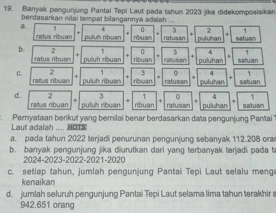 Banyak pengunjung Pantai Tepi Laut pada tahun 2023 jika didekomposisikan
berdasarkan nilai tempat bilangannya adalah ...
a. ratusribuan+|puluhribuan|+|ribuan|+|ratusan|+|puluhan|+|satuan ratusril 
b. 2 +□  + Piuhribuan +0.1+.rovibuat+0.+9+
af(1) s ribuan
C. □  2 □  | +1puluhribuan +beginarrayr 3 ribuanendarray +beginarrayr 0 ratusanendarray +beginarrayr 4 puluhanendarray +beginarrayr 1 satuanendarray
ratus ribuan
d. ratusribuan+puluhribuan
+1.) 1/ribuan + ratusan+ puluhan+ satuan. Pernyataan berikut yang bernilai benar berdasarkan data pengunjung Pantai 
Laut adalah .... HOTS
a. pada tahun 2022 terjadi penurunan pengunjung sebanyak 112.208 ora
b. banyak pengunjung jika diurutkan dari yang terbanyak terjadi pada ta
2024-2023-2022-2021-2020
c. setiap tahun, jumlah pengunjung Pantai Tepi Laut selalu menga
kenaikan
d. jumlah seluruh pengunjung Pantai Tepi Laut selama lima tahun terakhir a
942.651 orang