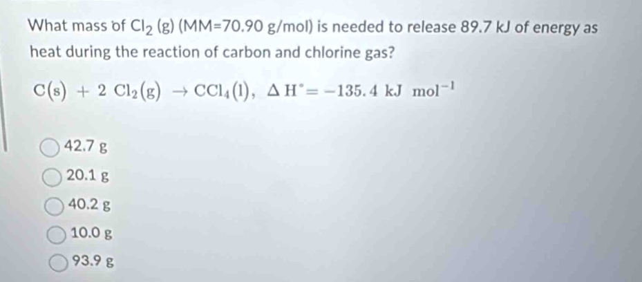 What mass of Cl_2(g)(MM=70.90g/mol) is needed to release 89.7 kJ of energy as
heat during the reaction of carbon and chlorine gas?
C(s)+2Cl_2(g)to CCl_4(l), △ H°=-135.4kJmol^(-1)
42.7 g
20.1 g
40.2 g
10.0 g
93.9 g