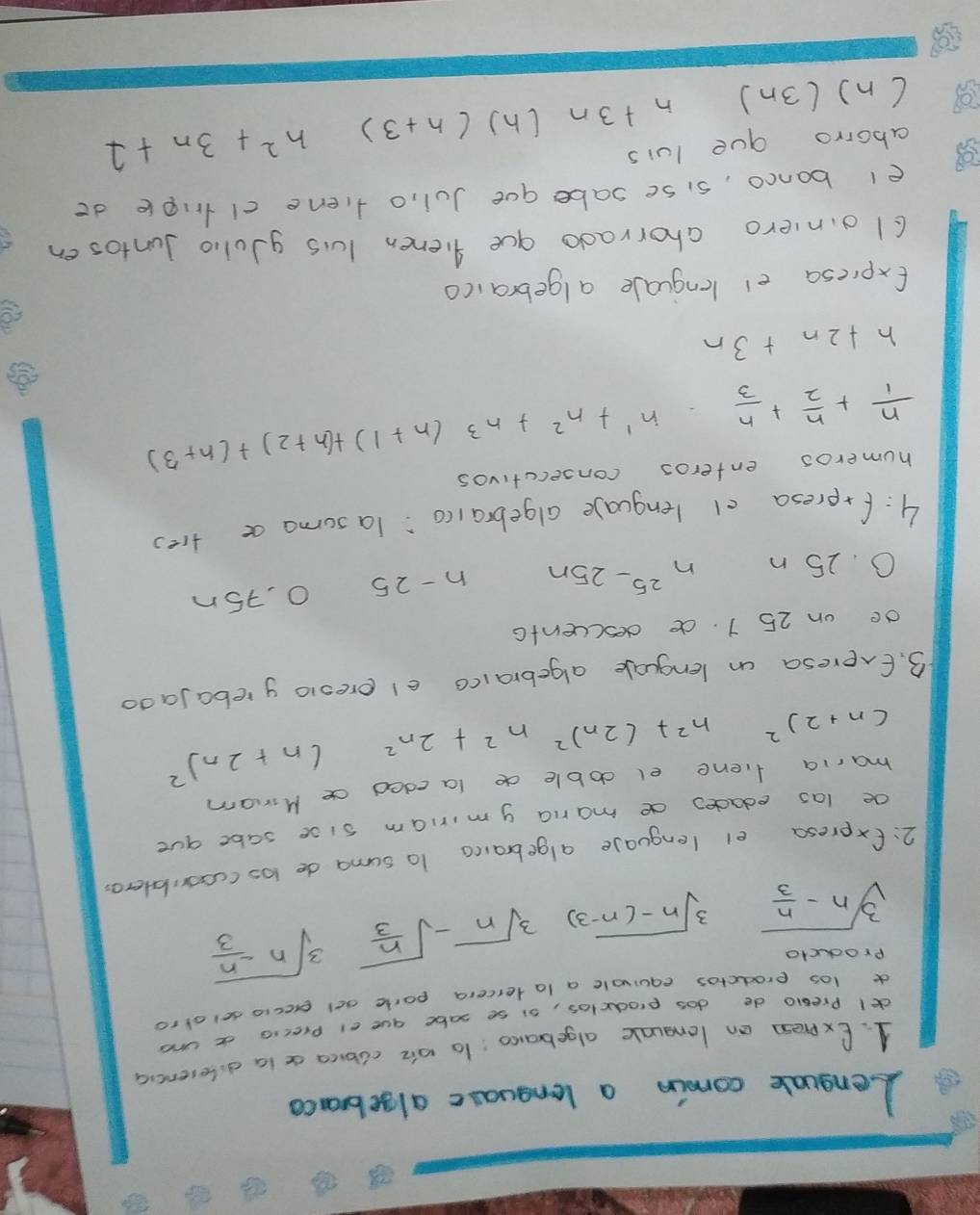 Lenguale comin a lenguasc algebranca 
1. Expresn an lengunle algebarco: to oie clbica a ia difesencia 
dl Preaio do dos prodclos, si se sabe aue el precie d und 
a los prodctos equivale a latercera porie ad execio selafro 
producto
sqrt[3](n-frac n)3 sqrt[3](n-(n-3)) sqrt[3](n)-sqrt(frac n)3 sqrt[3](n-frac n)3
2:fxpresa el lenguase algebraica t0 suma de los ccosriblero 
oe las edades de mania g miriam sise sabe gue 
maria fiene el doble de laeded ce Miram
(n+2)^2 n^2+(2n)^2n^2+2n^2 (n+2n)^2
3. Exeresa an lenguale algebraico el ereolo yrebajado 
de on 25 1. de descuenta
0. 25 n n^(25)-25n n-25 O, 75n
4:freresa cl lenguale algebraico:`Ta soma a tres 
humeros enteros consecutivos
 n/1 + n/2 + n/3  n^1+n^2+n^3(n+1)+(n+2)+(n+3)
h+2n+3n
Expiesa er lenguale algebraico 
c1oinero ahorrado gue gienen lus gJolio Juntosen 
el banco, sise sabe que Jul, o fiene clnple do 
aborro gue luis 
( n) (3n) n+3n (h) (n+3) n^2+3n+1