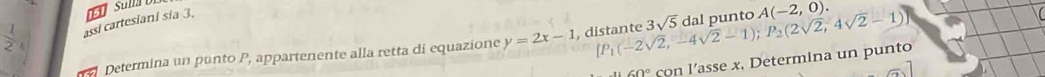 assi cartesiani sia 3.
 1/2  1 
Determina un punto P, appartenente alla retta di equazione y=2x-1 , d [P_1(-2sqrt(2),-4sqrt(2)-1); P_2(2sqrt(2),4sqrt(2)-1)] 3sqrt(5) dal punto A(-2,0).
60° con l’asse x, Determina un punto