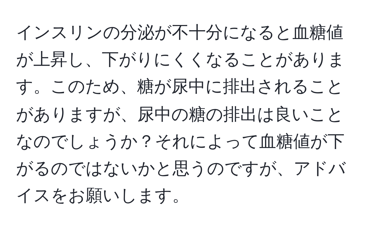 インスリンの分泌が不十分になると血糖値が上昇し、下がりにくくなることがあります。このため、糖が尿中に排出されることがありますが、尿中の糖の排出は良いことなのでしょうか？それによって血糖値が下がるのではないかと思うのですが、アドバイスをお願いします。