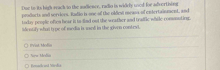 Due to its high reach to the audience, radio is widely used for advertising
products and services. Radio is one of the oldest means of entertainment, and
today people often hear it to find out the weather and traffic while commuting.
Identify what type of media is used in the given context.
Print Media
New Media
Broadcast Media