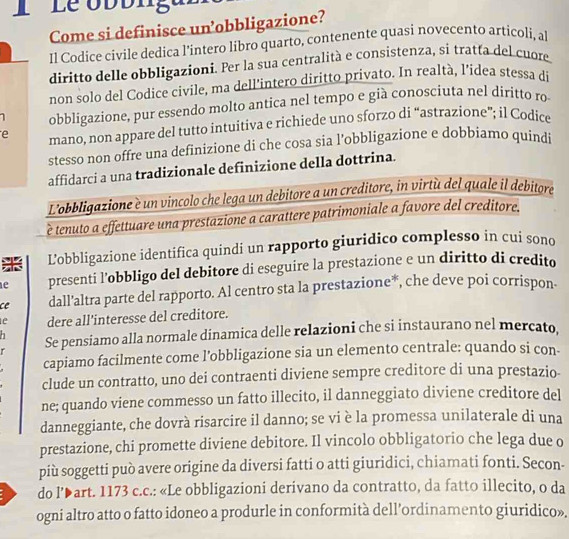 Le obbliga'
Come si definisce un’obbligazione?
Il Codice civile dedica l’intero libro quarto, contenente quasi novecento articoli, al
diritto delle obbligazioni. Per la sua centralità e consistenza, si tratta del cuore
non solo del Codice civile, ma dell’intero diritto privato. In realtà, l’idea stessa di
1 obbligazione, pur essendo molto antica nel tempo e già conosciuta nel diritto ro
e mano, non appare del tutto intuitiva e richiede uno sforzo di “astrazione”; il Codice
stesso non offre una definizione di che cosa sia l’obbligazione e dobbiamo quindi
affidarci a una tradizionale definizione della dottrina.
L'obbligazione è un vincolo che lega un debitore a un creditore, in virtù del quale il debitore
è tenuto a effettuare una prestazione a carattere patrimoniale a favore del creditore.
L'obbligazione identifica quindi un rapporto giuridico complesso in cui sono
1e presenti l’obbligo del debitore di eseguire la prestazione e un diritto di credito
ce dall'altra parte del rapporto. Al centro sta la prestazione*, che deve poi corrispon-
1e dere all'interesse del creditore.
Se pensiamo alla normale dinamica delle relazioni che si instaurano nel mercato.
capiamo facilmente come l’obbligazione sia un elemento centrale: quando si con-
clude un contratto, uno dei contraenti diviene sempre creditore di una prestazio
ne; quando viene commesso un fatto illecito, il danneggiato diviene creditore del
danneggiante, che dovrà risarcire il danno; se vi è la promessa unilaterale di una
prestazione, chi promette diviene debitore. Il vincolo obbligatorio che lega due o
più soggetti può avere origine da diversi fatti o atti giuridici, chiamati fonti. Secon-
do l’▶art. 1173 c.c.: «Le obbligazioni derivano da contratto, da fatto illecito, o da
ogni altro atto o fatto idoneo a produrle in conformità dell’ordinamento giuridico».