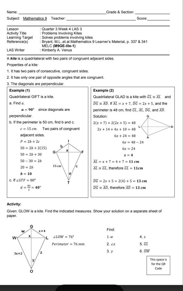 Name:_ Grade & Section:_
Subject: Mathematics 9 Teacher: _Score:_
_
Lesson : Quarter 3 Week 4 LAS 3
Activity Title Problems Involving Kites
Leaming Target Solves problems involving kites
Reference(s) Bryant, M.L.,et.al.Mathematics 9 Learner's Material, p. 337 & 341
MELC (M9GE-Ille-1)
LAS Writer ; Kimberly A. Venus
A kite is a quadrilateral with two pairs of congruent adjacent sides.
Properties of a kite:
1. It has two pairs of consecutive, congruent sides.
2. It has only one pair of opposite angles that are congruent.
3. The diagonals are perpendicular.
Example (1) Example (2)
Quadrilateral GIFT is a kite Quadrilateral GLAD is a kite with overline GL≌ overline AL and
a. Find a. overline DG≌ overline AD,foverline iALoverline AL=x+7,overline DG=2x+5 , and the
a=90° since diagonals are perimeter is 48 cm, find overline GL,overline AL,overline DG , and overline AD.
perpendicular. Solution: 
b. If the perimeter is 50 cm, find b and c. 2(x+7)+2(2x+5)=48
c=15cm Two pairs of congruent 2x+14+4x+10=48
adjacent sides. 6x+24=48
P=2b+2c
6x=48-24
50=2b+2(15)
6x=24
50=2b+30
x=4
50-30=2b
overline AL=x+7=4+7=11cm
20=2b overline AL≌ overline GL , therefore overline GL=11cm
b=10
c. If ∠ GTF=80° overline DG=2x+5=2(4)+5=13cm
d= 80/2 =40° , therefore overline AD=13cm
overline DG≌ overline AD
Activity:
Given: GLOW is a kite. Find the indicated measures. Show your solution on a separate sheet of
paper.
Find:
∠ LOW=76° 1. w 4. z
Perimeter =76mm 2. ∠ x 5. overline GL
3. y 6. overline OW
This space is
for the QR
Code