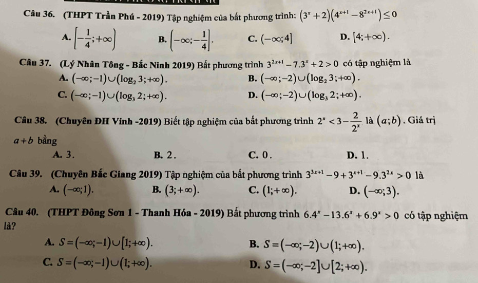 (THPT Trần Phú - 2019) Tập nghiệm của bất phương trình: (3^x+2)(4^(x+1)-8^(2x+1))≤ 0
A. [- 1/4 ;+∈fty ) B. (-∈fty ;- 1/4 ]. C. (-∈fty ;4] D. [4;+∈fty ).
Câu 37. (Lý Nhân Tông - Bắc Ninh 2019) Bất phương trình 3^(2x+1)-7.3^x+2>0 có tập nghiệm là
A. (-∈fty ;-1)∪ (log _23;+∈fty ). B. (-∈fty ;-2)∪ (log _23;+∈fty ).
C. (-∈fty ;-1)∪ (log _32;+∈fty ). D. (-∈fty ;-2)∪ (log _32;+∈fty ).
Câu 38. (Chuyên ĐH Vinh -2019) Biết tập nghiệm của bất phương trình 2^x<3- 2/2^x  là (a;b). Giá trị
a+b bằng
A. 3. B. 2 . C. 0 . D. 1.
Câu 39. (Chuyên Bắc Giang 2019) Tập nghiệm của bất phương trình 3^(3x+1)-9+3^(x+1)-9.3^(2x)>0 là
A. (-∈fty ;1). B. (3;+∈fty ). C. (1;+∈fty ). D. (-∈fty ;3).
Câu 40. (THPT Đông Sơn 1 - Thanh Hóa - 2019) Bất phương trình 6.4^x-13.6^x+6.9^x>0 có tập nghiệm
là?
A. S=(-∈fty ;-1)∪ [1;+∈fty ). B. S=(-∈fty ;-2)∪ (1;+∈fty ).
C. S=(-∈fty ;-1)∪ (1;+∈fty ). D. S=(-∈fty ;-2]∪ [2;+∈fty ).