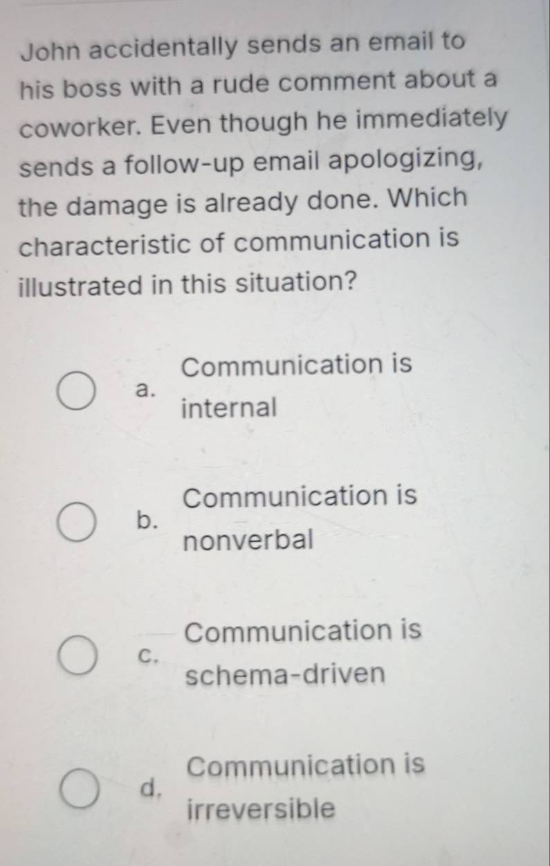 John accidentally sends an email to
his boss with a rude comment about a
coworker. Even though he immediately
sends a follow-up email apologizing,
the damage is already done. Which
characteristic of communication is
illustrated in this situation?
Communication is
a.
internal
Communication is
b.
nonverbal
Communication is
C.
schema-driven
Communication is
d,
irreversible