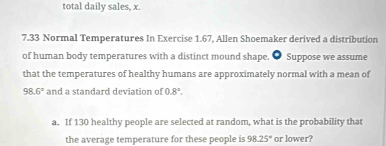 total daily sales, x.
7.33 Normal Temperatures In Exercise 1.67, Allen Shoemaker derived a distribution 
of human body temperatures with a distinct mound shape. ● Suppose we assume 
that the temperatures of healthy humans are approximately normal with a mean of
98.6° and a standard deviation of 0.8°. 
a. If 130 healthy people are selected at random, what is the probability that 
the average temperature for these people is 98.25° or lower?