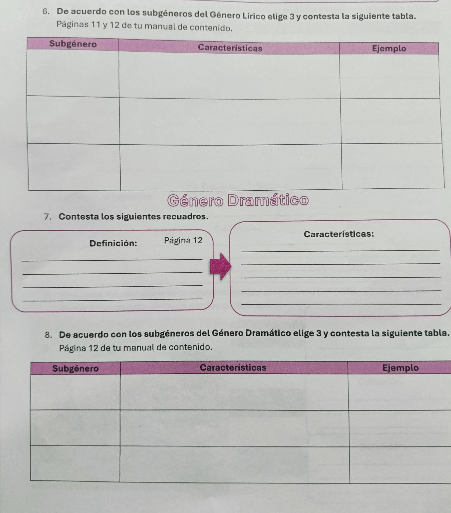 De acuerdo con los subgéneros del Género Lírico elige 3 y contesta la siguiente tabla. 
Páginas 11 y 12 de tu manual de contenido. 
7. Contesta los siguientes recuadros. 
Características: 
_ 
Definición: Página 12
_ 
_ 
_ 
_ 
_ 
_ 
_ 
_ 
8. De acuerdo con los subgéneros del Género Dramático elige 3 y contesta la siguiente tabla. 
Página 12 de tu manual de contenido.