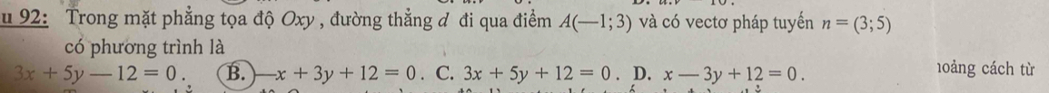 92: Trong mặt phẳng tọa độ Oxy , đường thẳng đ đi qua điểm A(-1;3) và có vectơ pháp tuyến n=(3;5)
có phương trình là
3x+5y-12=0. B. / -x+3y+12=0. C. 3x+5y+12=0. D. x-3y+12=0. 
h0ảng cách từ