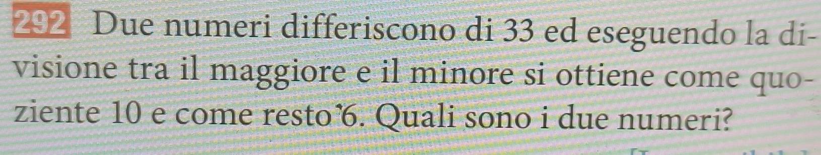 292 Due numeri differiscono di 33 ed eseguendo la di- 
visione tra il maggiore e il minore si ottiene come quo- 
ziente 10 e come resto. Quali sono i due numeri?