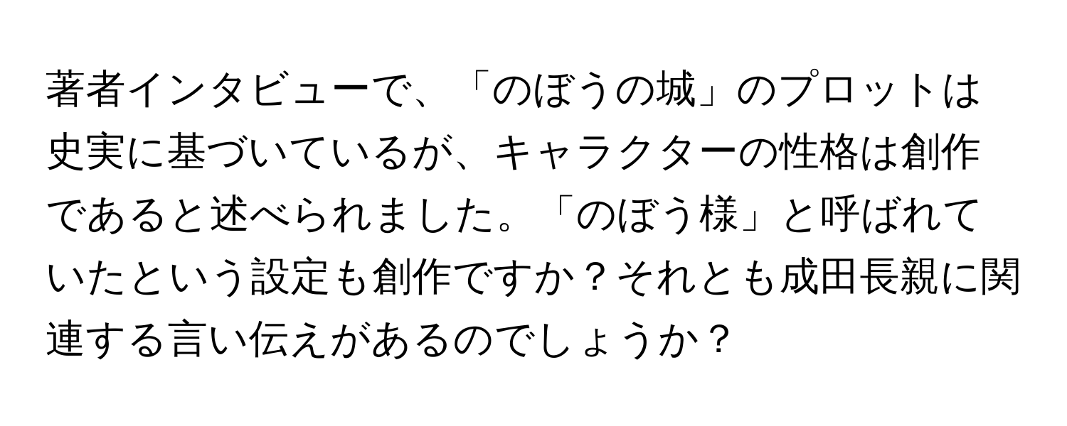 著者インタビューで、「のぼうの城」のプロットは史実に基づいているが、キャラクターの性格は創作であると述べられました。「のぼう様」と呼ばれていたという設定も創作ですか？それとも成田長親に関連する言い伝えがあるのでしょうか？