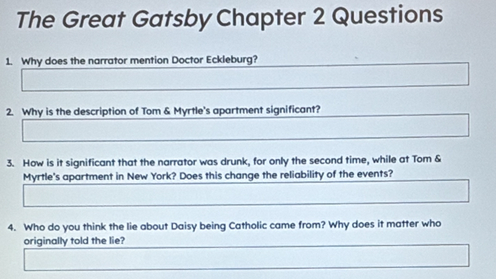 The Great Gatsby Chapter 2 Questions 
1. Why does the narrator mention Doctor Eckleburg? 
2. Why is the description of Tom & Myrtle's apartment significant? 
3. How is it significant that the narrator was drunk, for only the second time, while at Tom & 
Myrtle's apartment in New York? Does this change the reliability of the events? 
4. Who do you think the lie about Daisy being Catholic came from? Why does it matter who 
originally told the lie?