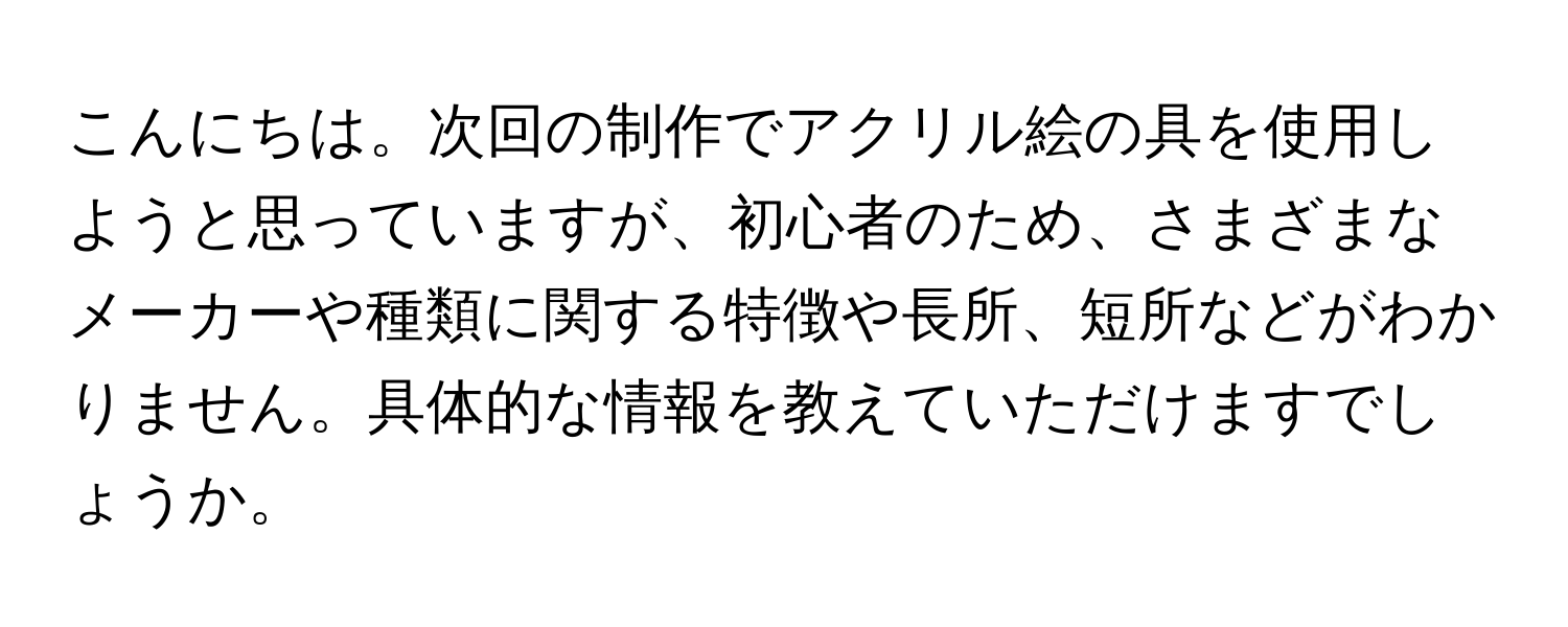 こんにちは。次回の制作でアクリル絵の具を使用しようと思っていますが、初心者のため、さまざまなメーカーや種類に関する特徴や長所、短所などがわかりません。具体的な情報を教えていただけますでしょうか。