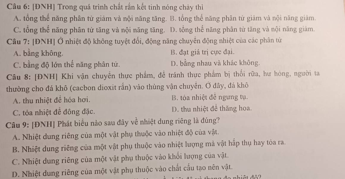 [ĐNH] Trong quá trình chất rắn kết tinh nóng chảy thì
A. tổng thế năng phân tử giảm và nội năng tăng. B. tổng thế năng phân tử giảm và nội năng giảm.
C. tổng thế năng phân tử tăng và nội năng tăng. D. tổng thế năng phân tử tăng và nội năng giảm.
Câu 7: [ĐNH] Ở nhiệt độ không tuyệt đối, động năng chuyển động nhiệt của các phân tử
A. bằng không. B. đạt giá trị cực đại.
C. bằng độ lớn thế năng phân tử. D. bằng nhau và khác không.
Câu 8: [ĐNH] Khi vận chuyền thực phầm, đề tránh thực phầm bị thối rữa, hư hỏng, người ta
thường cho đá khô (cacbon dioxit rắn) vào thùng vận chuyền. Ở đây, đá khô
A. thu nhiệt để hóa hơi. B. tỏa nhiệt đề ngưng tụ.
C. tỏa nhiệt để đông đặc. D. thu nhiệt đề thăng hoa.
Câu 9: [ĐNH] Phát biều nào sau đây về nhiệt dung riêng là đúng?
A. Nhiệt dung riêng của một vật phụ thuộc vào nhiệt độ của vật.
B. Nhiệt dung riêng của một vật phụ thuộc vào nhiệt lượng mà vật hấp thụ hay tỏa ra.
C. Nhiệt dung riêng của một vật phụ thuộc vào khối lượng của vật.
D. Nhiệt dung riêng của một vật phụ thuộc vào chất cấu tạo nên vật.