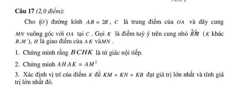 (2,0 điểm): 
Cho (0 ) đường kính AB=2R , C là trung điểm của OA và dây cung
MN vuông góc với OA tại C. Gọi K là điểm tuỳ ý trên cung nhỏ BM (K khác
B, M ), H là giao điểm của AK vàMN . 
1. Chứng minh rằng BCHK là tứ giác nội tiếp. 
2. Chứng minh AHAK=AM^2
3. Xác định vị trí của điểm K đề KM+KN+KB đạt giá trị lớn nhất và tính giá 
trị lớn nhất đó.