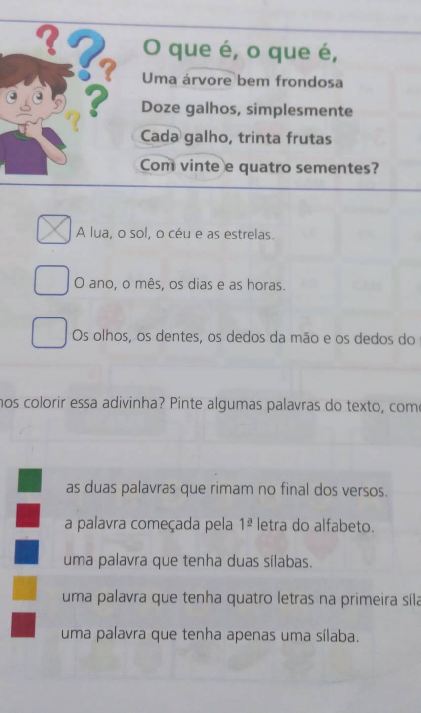 que é, o que é,
? Uma árvore bem frondosa
? Doze galhos, simplesmente
Cada galho, trinta frutas
Com vinte e quatro sementes?
A lua, o sol, o céu e as estrelas.
O ano, o mês, os dias e as horas.
Os olhos, os dentes, os dedos da mão e os dedos do
hos colorir essa adivinha? Pinte algumas palavras do texto, come
as duas palavras que rimam no final dos versos.
a palavra começada pela 1^(_ a) letra do alfabeto.
uma palavra que tenha duas sílabas.
uma palavra que tenha quatro letras na primeira síla
uma palavra que tenha apenas uma sílaba.