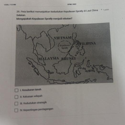 10V25, 7:12.AM SPMU 2022
39. Peta berikut menunjukkan kedudukan Kepulauan Spratly di Laut China 1 point
Selatan.
Mengapakah Kepulauan Spratly menjadi rebutan?
I. Kesuburan tanah
II. Keluasan wilayah
III. Kedudukan strategik
IV. Kepentingan perdagangan