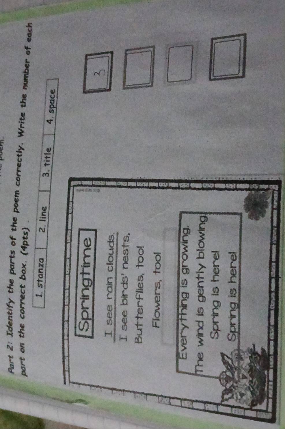 em 
Part 2: Identify the parts of the poem correctly. Write the number of each 
part on the correct box. (4pts) . 
1. stanza 2. line 3. title 4. space 
Springtime 
I see rain clouds. 
I see birds' nests, 
Butterflies, too! 
Flowers, tool 
Everything is growing. 
The wind is gently blowing 
Spring is here! 
Spring is here!