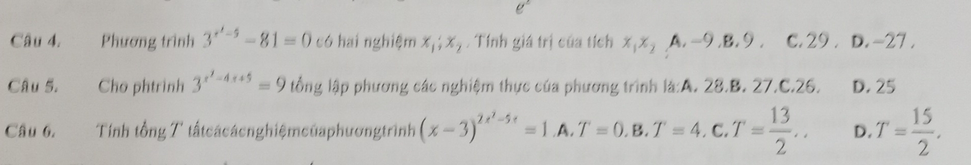 Phương trình 3^(x^1)-5-81=0 có hai nghiệm x_1; x_2. Tính giá trị của tích x, x_2A, -9, B, 9, c. 29 . D -2 7.
Câu 5. Cho phtrình 3^(x^2)-4x+5=9 lổng lập phương các nghiệm thực của phương trình là:A. 28.B. 27.C. 26. D. 25
Câu 6. Tính tổng T tất cácácnghiệmcủaphươngtrình (x-3)^2x^2-5x=1.A.T=0.B.T=4. C a T= 13/2 .. D. T= 15/2 .