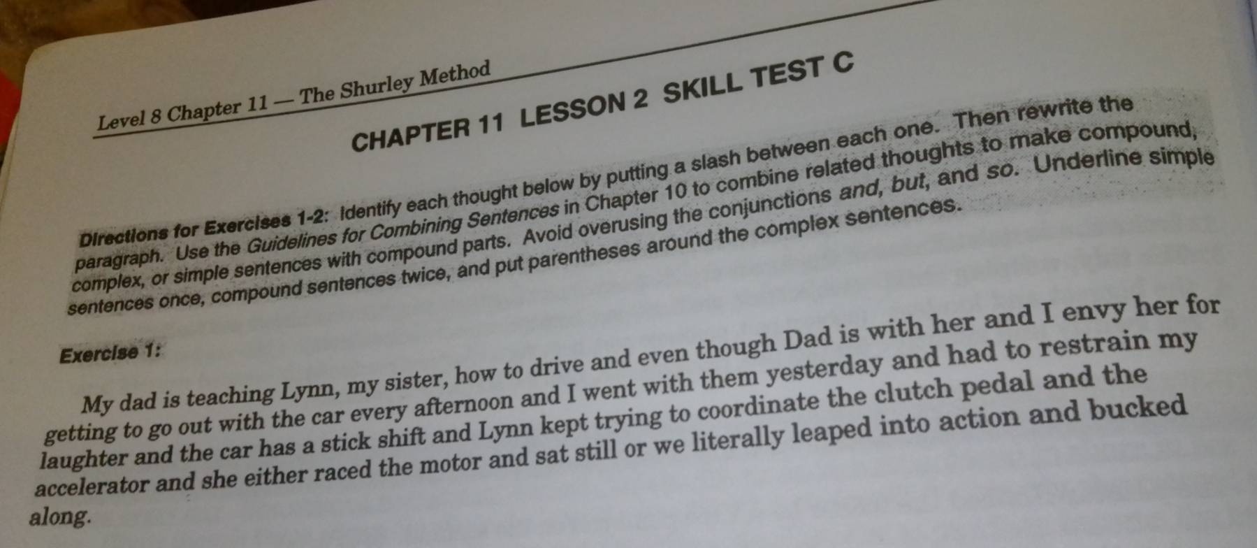 Level 8 Chapter 11 — The Shurley Method 
CHAPTER 11 LESSON 2 SKILL TEST C 
Directions for Exercises 1-2: Identify each thought below by putting a slash between each one. Then rewrite the 
paragraph. Use the Guidelines for Combining Sentences in Chapter 10 to combine related thoughts to make compound 
complex, or simple sentences with compound parts. Avoid overusing the conjunctions and, but, and so. Underline simple 
sentences once, compound sentences twice, and put parentheses around the complex sentences. 
Exercise 1: 
My dad is teaching Lynn, my sister, how to drive and even though Dad is with her and I envy her for 
getting to go out with the car every afternoon and I went with them yesterday and had to restrain my 
laughter and the car has a stick shift and Lynn kept trying to coordinate the clutch pedal and the 
accelerator and she either raced the motor and sat still or we literally leaped into action and bucked 
along.