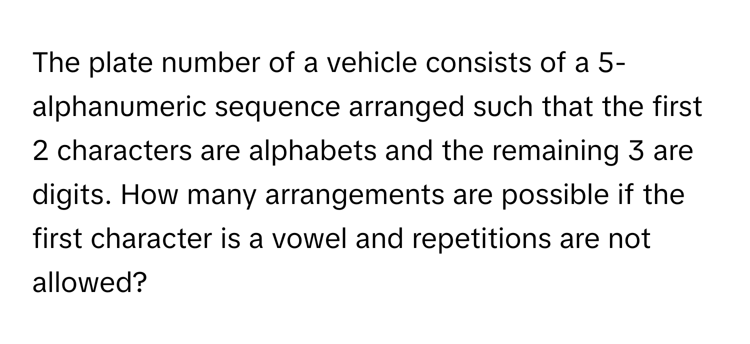 The plate number of a vehicle consists of a 5-alphanumeric sequence arranged such that the first 2 characters are alphabets and the remaining 3 are digits. How many arrangements are possible if the first character is a vowel and repetitions are not allowed?