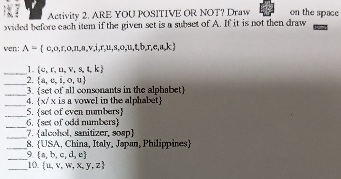 Activity 2. ARE YOU POSITIVE OR NOT? Draw on the space 
ovided before each item if the given set is a subset of A. If it is not then draw 
ven: A= c,o,r,o,n,a,v,i,r,u,s,o,u,t,b,r,e,a,k
_1.  c,r,n,v,s,t,k
_2.  a,e,i,o,u
_3. . set of all consonants in the alphabet 
_4.  x/x is a vowel in the alphabet 
_5. set of even numbers 
_6. set of odd numbers 
_7. alcohol, sanitizer, soap
_ 
8.  USA , China, Italy, Japan, Philippines
_ 
9.  a,b,c,d,e
_10.  u,v,w,x,y,z