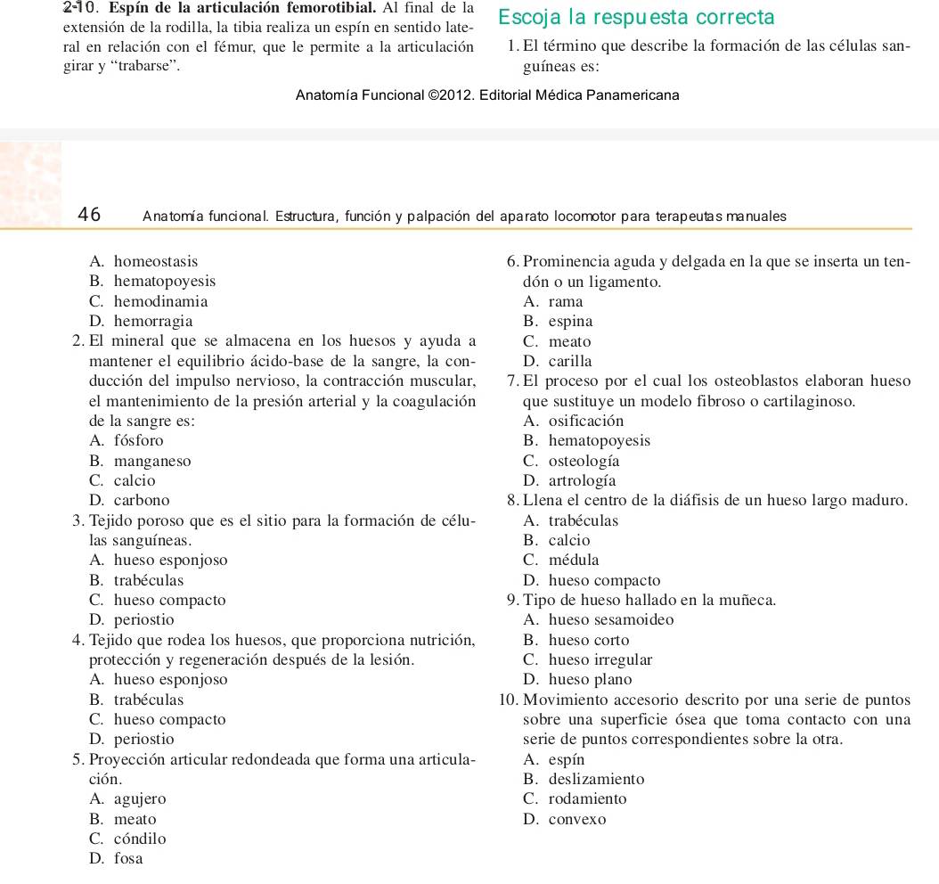 2-10. Espín de la articulación femorotibial. Al final de la
extensión de la rodilla, la tibia realiza un espín en sentido late- Escoja la respuesta correcta
ral en relación con el fémur, que le permite a la articulación 1.El término que describe la formación de las células san-
girar y “trabarse”. guíneas es:
Anatomía Funcional ©2012. Editorial Médica Panamericana
46  Anatomía funcional. Estructura, función y palpación del aparato locomotor para terapeutas manuales
A. homeostasis 6. Prominencia aguda y delgada en la que se inserta un ten-
B. hematopoyesis dón o un ligamento.
C. hemodinamia A. rama
D. hemorragia B. espina
2. El mineral que se almacena en los huesos y ayuda a C. meato
mantener el equilibrio ácido-base de la sangre, la con- D. carilla
ducción del impulso nervioso, la contracción muscular, 7. El proceso por el cual los osteoblastos elaboran hueso
el mantenimiento de la presión arterial y la coagulación que sustituye un modelo fibroso o cartilaginoso.
de la sangre es: A. osificación
A. fósforo B. hematopoyesis
B. manganeso C. osteología
C. calcio D. artrología
D. carbono 8. Llena el centro de la diáfisis de un hueso largo maduro.
3. Tejido poroso que es el sitio para la formación de célu- A. trabéculas
las sanguíneas. B. calcio
A. hueso esponjoso C. médula
B. trabéculas D. hueso compacto
C. hueso compacto 9. Tipo de hueso hallado en la muñeca.
D. periostio A. hueso sesamoideo
4. Tejido que rodea los huesos, que proporciona nutrición, B. hueso corto
protección y regeneración después de la lesión. C. hueso irregular
A. hueso esponjoso D. hueso plano
B. trabéculas 10. Movimiento accesorio descrito por una serie de puntos
C. hueso compacto sobre una superficie ósea que toma contacto con una
D. periostio serie de puntos correspondientes sobre la otra.
5. Proyección articular redondeada que forma una articula- A. espín
ción. B. deslizamiento
A. agujero C. rodamiento
B. meato D. convexo
C. cóndilo
D. fosa