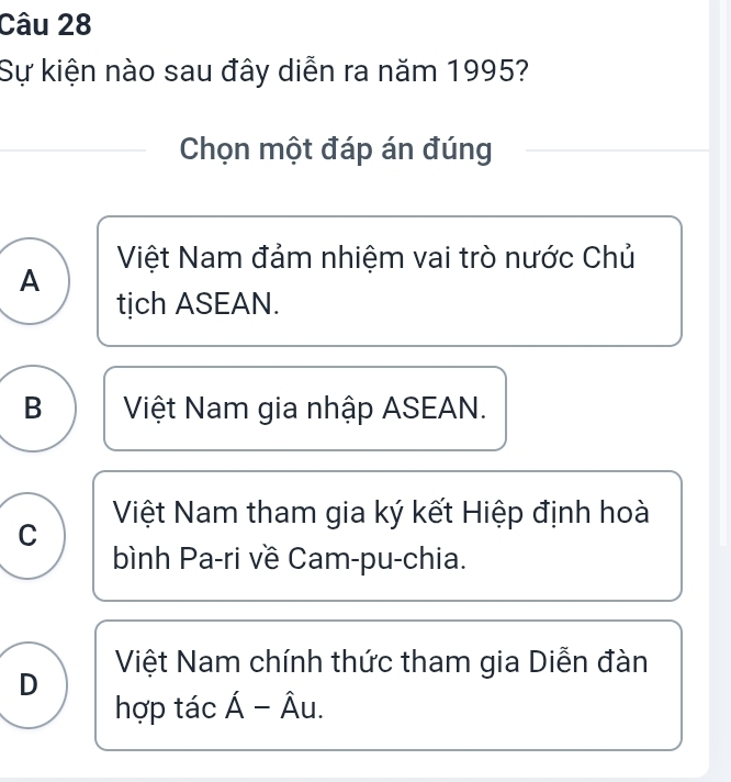 Sự kiện nào sau đây diễn ra năm 1995?
Chọn một đáp án đúng
Việt Nam đảm nhiệm vai trò nước Chủ
A
tich ASEAN.
B Việt Nam gia nhập ASEAN.
Việt Nam tham gia ký kết Hiệp định hoà
C
bình Pa-ri về Cam-pu-chia.
Việt Nam chính thức tham gia Diễn đàn
D
hợp tác hat A-hat Au.