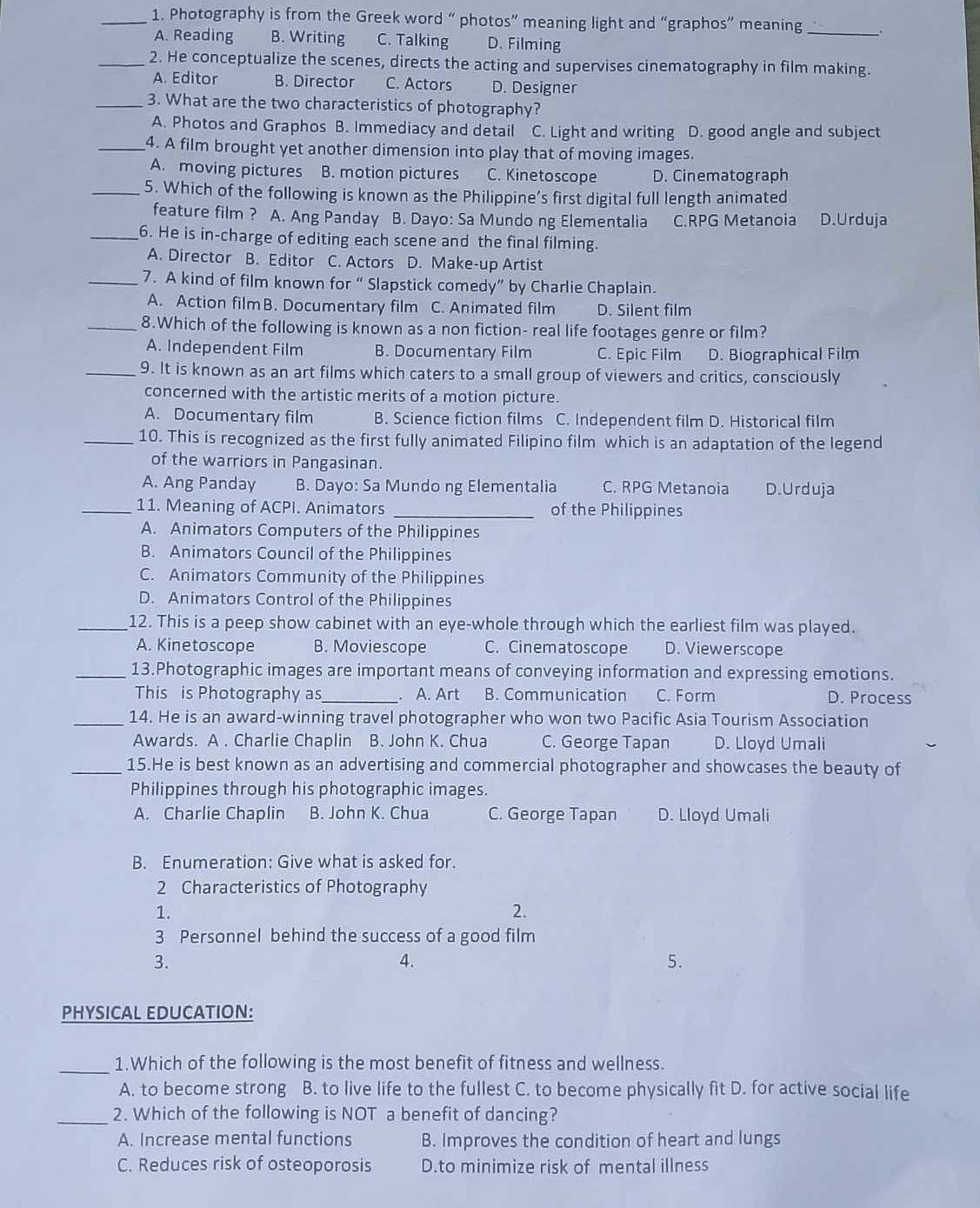 Photography is from the Greek word “ photos” meaning light and “graphos” meaning
A. Reading B. Writing C. Talking D. Filming
_
_2. He conceptualize the scenes, directs the acting and supervises cinematography in film making.
A. Editor B. Director C. Actors D. Designer
_3. What are the two characteristics of photography?
A. Photos and Graphos B. Immediacy and detail C. Light and writing D. good angle and subject
_4. A film brought yet another dimension into play that of moving images.
A. moving pictures B. motion pictures C. Kinetoscope D. Cinematograph
_5. Which of the following is known as the Philippine’s first digital full length animated
feature film ? A. Ang Panday B. Dayo: Sa Mundo ng Elementalia C.RPG Metanoia D.Urduja
_6. He is in-charge of editing each scene and the final filming.
A. Director B. Editor C. Actors D. Make-up Artist
_7. A kind of film known for “ Slapstick comedy” by Charlie Chaplain.
A. Action filmB. Documentary film C. Animated film D. Silent film
_8.Which of the following is known as a non fiction- real life footages genre or film?
A. Independent Film B. Documentary Film C. Epic Film D. Biographical Film
_9. It is known as an art films which caters to a small group of viewers and critics, consciously
concerned with the artistic merits of a motion picture.
A. Documentary film B. Science fiction films C. Independent film D. Historical film
_10. This is recognized as the first fully animated Filipino film which is an adaptation of the legend
of the warriors in Pangasinan.
A. Ang Panday B. Dayo: Sa Mundo ng Elementalia C. RPG Metanoia D.Urduja
_11. Meaning of ACPI. Animators _of the Philippines
A. Animators Computers of the Philippines
B. Animators Council of the Philippines
C. Animators Community of the Philippines
D. Animators Control of the Philippines
_12. This is a peep show cabinet with an eye-whole through which the earliest film was played.
A. Kinetoscope B. Moviescope C. Cinematoscope D. Viewerscope
_13.Photographic images are important means of conveying information and expressing emotions.
This is Photography as_ . A. Art B. Communication C. Form D. Process
_14. He is an award-winning travel photographer who won two Pacific Asia Tourism Association
Awards. A . Charlie Chaplin B. John K. Chua C. George Tapan D. Lloyd Umali
_15.He is best known as an advertising and commercial photographer and showcases the beauty of
Philippines through his photographic images.
A. Charlie Chaplin B. John K. Chua C. George Tapan D. Lloyd Umali
B. Enumeration: Give what is asked for.
2 Characteristics of Photography
1.
2.
3 Personnel behind the success of a good film
3.
4.
5.
PHYSICAL EDUCATION:
_1.Which of the following is the most benefit of fitness and wellness.
A. to become strong B. to live life to the fullest C. to become physically fit D. for active social life
_2. Which of the following is NOT a benefit of dancing?
A. Increase mental functions B. Improves the condition of heart and lungs
C. Reduces risk of osteoporosis D.to minimize risk of mental illness