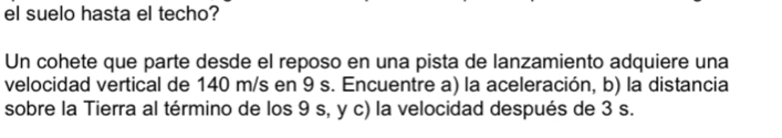 el suelo hasta el techo? 
Un cohete que parte desde el reposo en una pista de lanzamiento adquiere una 
velocidad vertical de 140 m/s en 9 s. Encuentre a) la aceleración, b) la distancia 
sobre la Tierra al término de los 9 s, y c) la velocidad después de 3 s.