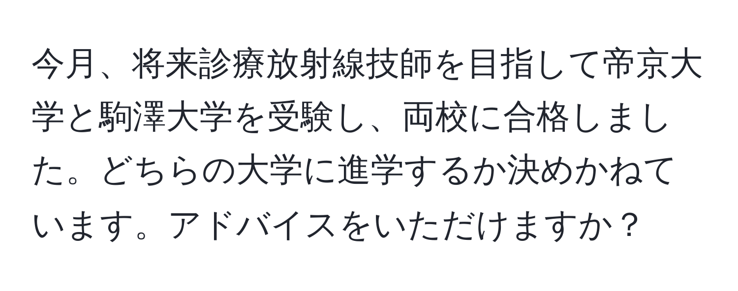 今月、将来診療放射線技師を目指して帝京大学と駒澤大学を受験し、両校に合格しました。どちらの大学に進学するか決めかねています。アドバイスをいただけますか？