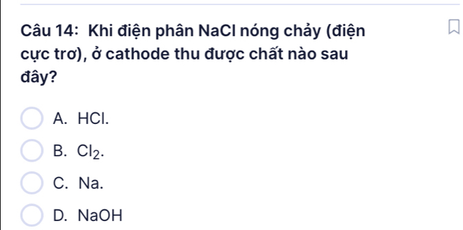 Khi điện phân NaCl nóng chảy (điện
cực trơ), ở cathode thu được chất nào sau
đây?
A. HCl.
B. Cl₂.
C. Na.
D. NaOH