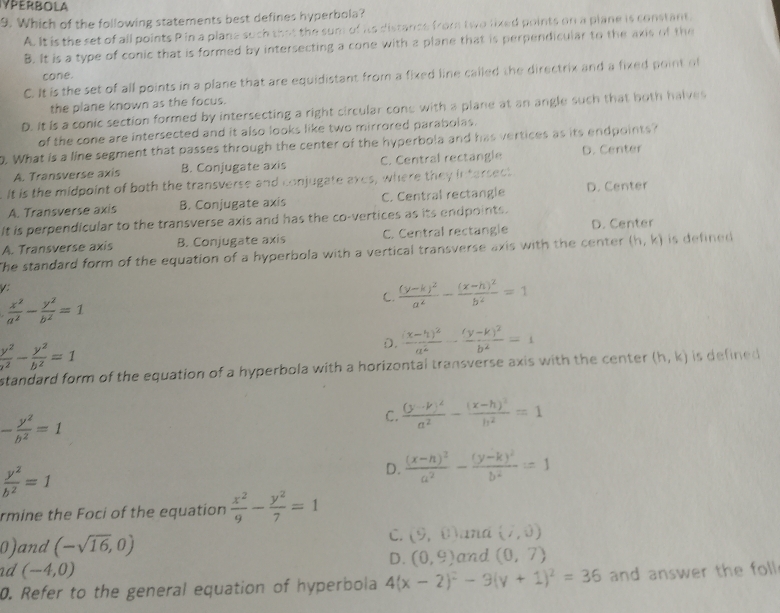 YPERBOLA
9. Which of the following statements best defines hyperbola?
A. It is the set of all points P in a plane such that the sum of its distance from two lixed points on a plane is constant.
B. It is a type of conic that is formed by intersecting a cone with a plane that is perpendicular to the axis of the
cone.
C. It is the set of all points in a plane that are equidistant from a fixed line called the directrix and a fixed point of
the plane known as the focus.
D. It is a conic section formed by intersecting a right circular cone with a plane at an angle such that both halves
of the cone are intersected and it also looks like two mirrored parabolas.
. What is a line segment that passes through the center of the hyperbola and has vertices as its endpoints?
A. Transverse axis B. Conjugate axis C. Central rectangle D. Center
It is the midpoint of both the transverse and conjugate axes, where they intersect
A. Transverse axis B. Conjugate axis C. Central rectangle D. Center
It is perpendicular to the transverse axis and has the co-vertices as its endpoints.
A. Transverse axis B. Conjugate axis C. Central rectangle D. Center
The standard form of the equation of a hyperbola with a vertical transverse axis with the center (h,k) is defined 
V:
 x^2/a^2 - y^2/b^2 =1
C. frac (y-k)^2a^2-frac (x-h)^2b^2=1
 y^2/a^2 - y^2/b^2 =1
D. frac (x-h)^2a^2-frac (y-k)^2b^2=1
standard form of the equation of a hyperbola with a horizontal transverse axis with the center (h,k) is defined
- y^2/b^2 =1
C. frac (y-k)^2a^2-frac (x-h)^2h^2=1
 y^2/b^2 =1
D. frac (x-h)^2a^2-frac (y-k)^2b^2=1
rmine the Foci of the equation  x^2/9 - y^2/7 =1
C. (9,0) and (7,0)
0)and (-sqrt(16),0) and (0,7)
D. (0,9)
nd (-4,0)
0. Refer to the general equation of hyperbola 4(x-2)^2-9(y+1)^2=36 and answer the foll