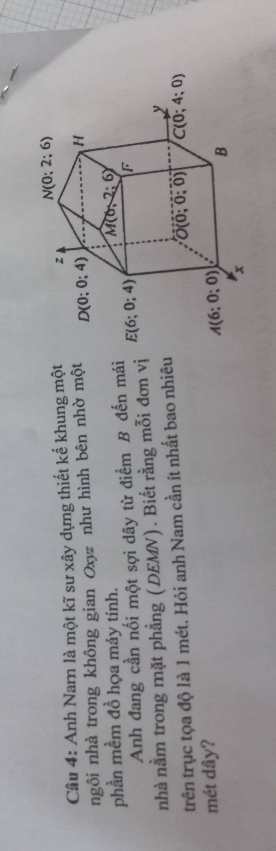 Anh Narn là một kĩ sư xây dựng thiết kế khung một
ngôi nhà trong không gian Oxyz như hình bên nhờ một
phần mềm đồ họa máy tính.
Anh đang cần nối một sợi dây từ điểm B đến mái
nhà nằm trong mặt phẳng (DEMN). Biết rằng mỗi đơn vị
trên trục tọa độ là 1 mét. Hỏi anh Nam cần ít nhất bao nhiêu
mét dây?