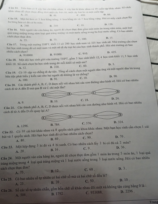 Trên bản có 8 cây bút chi khác nhau, 6 cây bút bi khác nhau và 10 cuốn tập khác nhau. Số cách
khác nhau để chọn được đồng thời một cây bút chi, một cây bút bị và một cuốn tập. D. 60.
A. 24 B. 48 C. 480.
Câu 15. Một bỏ hoa có 5 hoa hồng trăng, 6 hoa hồng đó và 7 hoa hồng vàng. Hỏi có mẫy cách chọn lấy
ba bông hoa có đủ cà ba màu D. 120.
A. 240. B. 210. C. 18.
Câu 16. Một người vào cửa hàng ăn, người đó chọn thực đơn gồm một môn ăn trong năm món, một loại
quả tráng miệng trong năm loại quả tráng miệng và một nước uống trong ba loại nước uống. Có bao nhiêu
cách chọn thực đơn.
A. 25. B. 75. C. 100 D. 15.
Câu 17. Trong một trường THPT, khổi 11 có 280 học sinh nam và 325 học sinh nữ. Nhà trường cản chọn
hai học sinh trong đó có một nam và một nữ đi dự trại hè của học sinh thành phố. Hỏi nhà trường có bao
nhiêu cách chọn? D. 625.
A. 910000. B. 91000 C. 910.
Câu 18. Một đội học sinh giỏi của trường T 1P1 gồm 5 học sinh khối 12, 4 học sinh khối 11, 3 học sinh
khối 10. Số cách chọn ba học sinh trong đó mỗi khổi có một em? C. 60. D. 3.
A. 12. B. 220.
Câu 19. Có 10 cặp vợ chồng đi dự tiệc. Tổng số cách chọn một người đàn ông và một người đàn bà trong
bữa tiệc phát biểu ý kiển sao cho hai người đó không là vợ chồng? C. 10. D. 90.
A. 100. B. 91.
Câu 20. Các thành phố A, B, C, D được nổi với nhau bởi các con dường như hình vẽ. Hỏi có bao nhiêu
cách đỉ từ A đến D mt lằn?
A. 9.
Câu 21. Các thành phố A, B, C, D được nối với nhau bởi các con đường ao nhiêu
cách đi từ A đến D r
A. 1296. 
Câu 22. Có 10 cái bút khác nhau và 8 quyển sách giáo khoa khác nhau. Một bạn học sinh cần chọn 1 cái
bút và 1 quyền sách. Hỏi bạn học sinh đó có bao nhiêu cách chọn?
A. 80 . B. 60 , C. 90 . D. 70 .
Câu 23. Một hộp đựng 5 bi đỏ và 4 bi xanh. Có bao nhiêu cách lấy 2 bi có đủ cả 2 màu?
A. 20 . B. 16 . C. 9 . D. 36 .
Câu 24. Một người vào cửa hàng ăn, người đó chọn thực đơn gồm 1 món ăn trong 5 món ăn, 1 loại quả
tráng miệng trong 4 loại quả tráng miệng và 1 loại nước uống trong 3 loại nước uống. Hỏi có bao nhiêu
cách chọn thực đơn?
A. 75 . B. 12 . C. 60 . D. 3 .
Câu 25. Có bao nhiêu số tự nhiên có hai chữ số mà cả hai chữ số đều lẻ?
A. 25 , B. 20 . C. 50 , D. 10 .
Câu 26. Số các số tự nhiên chẵn, gồm bốn chữ số khác nhau đôi một và không tận cùng bằng 0 là :
A. 504 . B. 1792 . C. 953088 . D. 2296 .
Trang