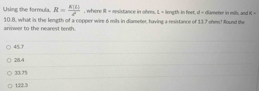 Using the formula. R= K(L)/d^2  , where R= resistance in ohms, L= length in feet. d= diameter in mils, and K=
10.8, what is the length of a copper wire 6 mils in diameter, having a resistance of 13.7 ohms? Round the
answer to the nearest tenth.
45.7
28.4
33.75
122.3