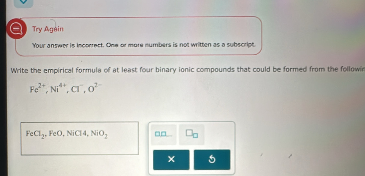 a Try Again 
Your answer is incorrect. One or more numbers is not written as a subscript. 
Write the empirical formula of at least four binary ionic compounds that could be formed from the followin
Fe^(2+), Ni^(4+), Cl^-, O^(2-)
FeCl_2 , FeO, NiCl4, NiO_2 □ _ 1, □ _□ 