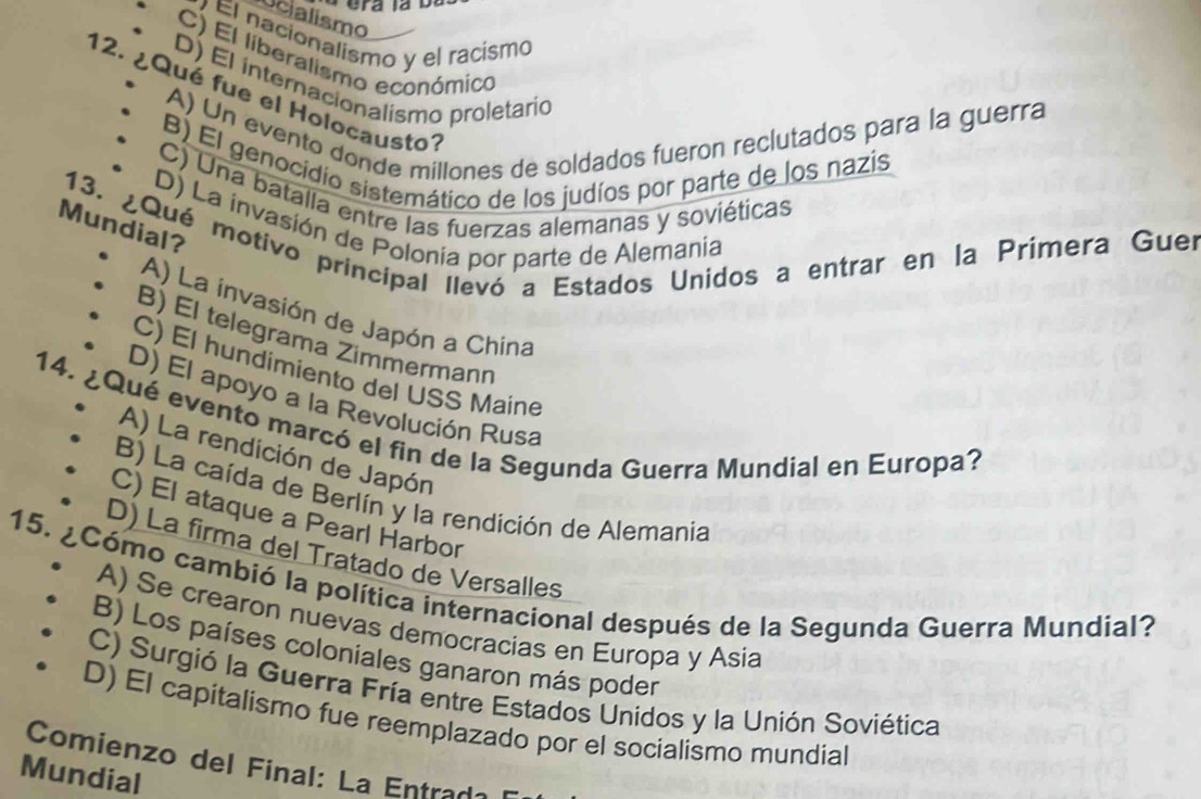 Ucialismo
Él nacionalismo y el racismo
C) El liberalismo económico
D) El internacionalismo proletario
12. ¿Qué fue el Holocausto:
A) Un evento donde millones de soldados fueron reclutados para la guerra
B) El genocidio sistemático de los judíos por parte de los nazis
C) Una batalla entre las fuerzas alemanas y soviéticas
D) La invasión de Polonia por parte de Alemania
13. ¿Qué motivo principal llevó a Estados Unidos a entrar en la Prímera Guer
Mundial?
A) La invasión de Japón a China
B) El telegrama Zimmermann
C) El hundimiento del USS Maine
D) El apoyo a la Revolución Rusa
14. ¿Qué evento marcó el fin de la Segunda Guerra Mundial en Europa?
A) La rendición de Japón
B) La caída de Berlín y la rendición de Alemania
C) El ataque a Pearl Harbor
D) La firma del Tratado de Versalles
15. ¿Cómo cambió la política internacional después de la Segunda Guerra Mundial?
A) Se crearon nuevas democracias en Europa y Asia
B) Los países coloniales ganaron más poder
C) Surgió la Guerra Fría entre Estados Unidos y la Unión Soviética
D) El capitalismo fue reemplazado por el socialismo mundial
Comienzo del Final: La Entrada
Mundial