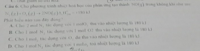 chất giám so oxt hoa
Cầu 6. Cho phương trình nhiệt hoá học của phản ứng tạo thành NO(g) trong không khi như sau
N_2(g)+O_2(g)to 2NO(g)△ _1H_(2n)°=+180kJ
Phát biểu nào sau đây đúng?
A. Cho 2 mol N_1 tác dụng với 1 molO, thu vào nhiệt lượng là 180 kJ
B. Cho l mol N_2 tác dụng với 1 mol O2 thu vào nhiệt lượng là 180 kJ
C. Cho l mol_2 tác dụng với O_2 dư thu vào nhiệt lượng là 180 kJ.
D. Cho I mol N_2 ác dụng với t mol O_1 toà nhiệt lượng là 180 kJ