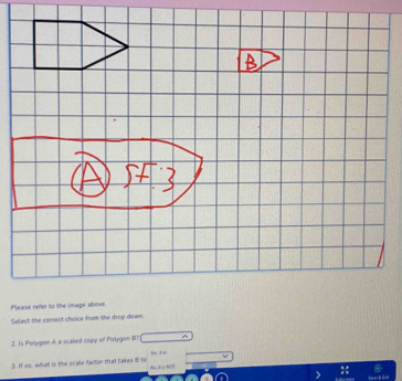 Pleas 
Select the conect choice from the drop down 
2. Is Pollygon A a scaked copy of Polygon II? 
3. If so, what is the scale factor that takes 8 to Ne it i NOT 
Save & Get