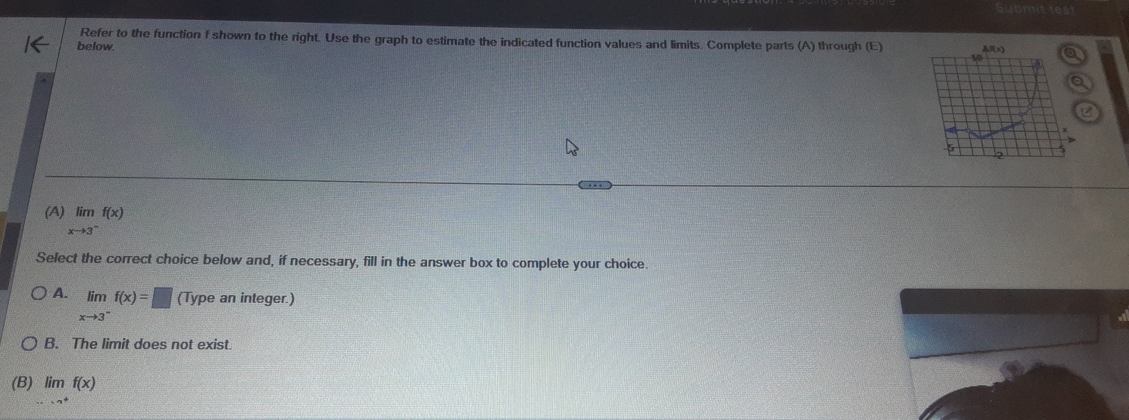 Refer to the function f shown to the right. Use the graph to estimate the indicated function values and limits. Complete parts (A) through (E)
below
a
(A) limlimits _xto 3^-f(x)
Select the correct choice below and, if necessary, fill in the answer box to complete your choice.
A. limlimits _xto 3^-f(x)=□ (Type an integer.)
B. The limit does not exist.
(B) limlimits _·s to^+f(x)