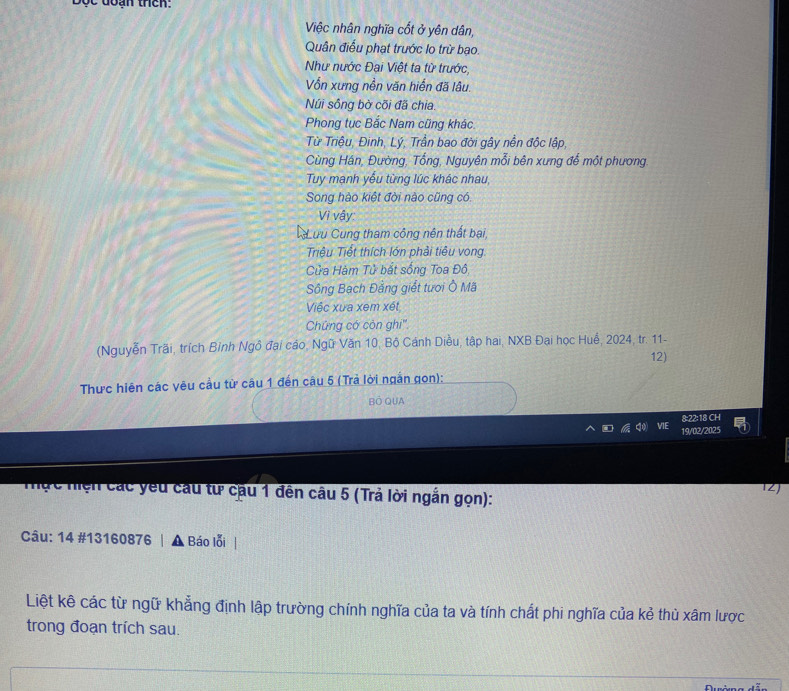 Độc đoạn thêh: 
Việc nhân nghĩa cốt ở yên dân, 
Quân điều phạt trước lo trừ bạo. 
Như nước Đại Việt ta từ trước, 
Vốn xưng nền văn hiến đã lâu. 
Núi sông bờ cõi đã chia. 
Phong tục Bắc Nam cũng khác 
Từ Triệu, Đinh, Lý, Trần bao đời gây nền độc lập, 
Cùng Hán, Đường, Tổng, Nguyên mỗi bên xưng để một phương. 
Tuy mạnh yếu từng lúc khác nhau, 
Song hào kiệt đời nào cũng có 
Vì vậy: 
ưu Cung tham công nên thất bại, 
Triệu Tiết thích lớn phải tiêu vong 
ửa Hàm Tử bắt sống Toa Đồ 
Sông Bạch Đẳng giết tươi Ô Mã 
Việc xua xem xét 
Chứng có còn ghi''. 
(Nguyễn Trãi, trích Bỉnh Ngô đai cáo, Ngữ Văn 10, Bộ Cánh Diều, tập hai, NXB Đại học Huế, 2024, tr. 11- 
12) 
Thực hiện các yêu cầu từ câu 1 đến câu 5 (Trả lời ngân gọn): 
BÓ QUA 
8:22:18 CH 
19/02/2025 
Z 
Tực hiện các yêu cầu từ cầu 1 đến câu 5 (Trả lời ngắn gọn): 
Câu: 14 #13160876 | ▲ Báo lỗi 
Liệt kê các từ ngữ khẳng định lập trường chính nghĩa của ta và tính chất phi nghĩa của kẻ thủ xâm lược 
trong đoạn trích sau.