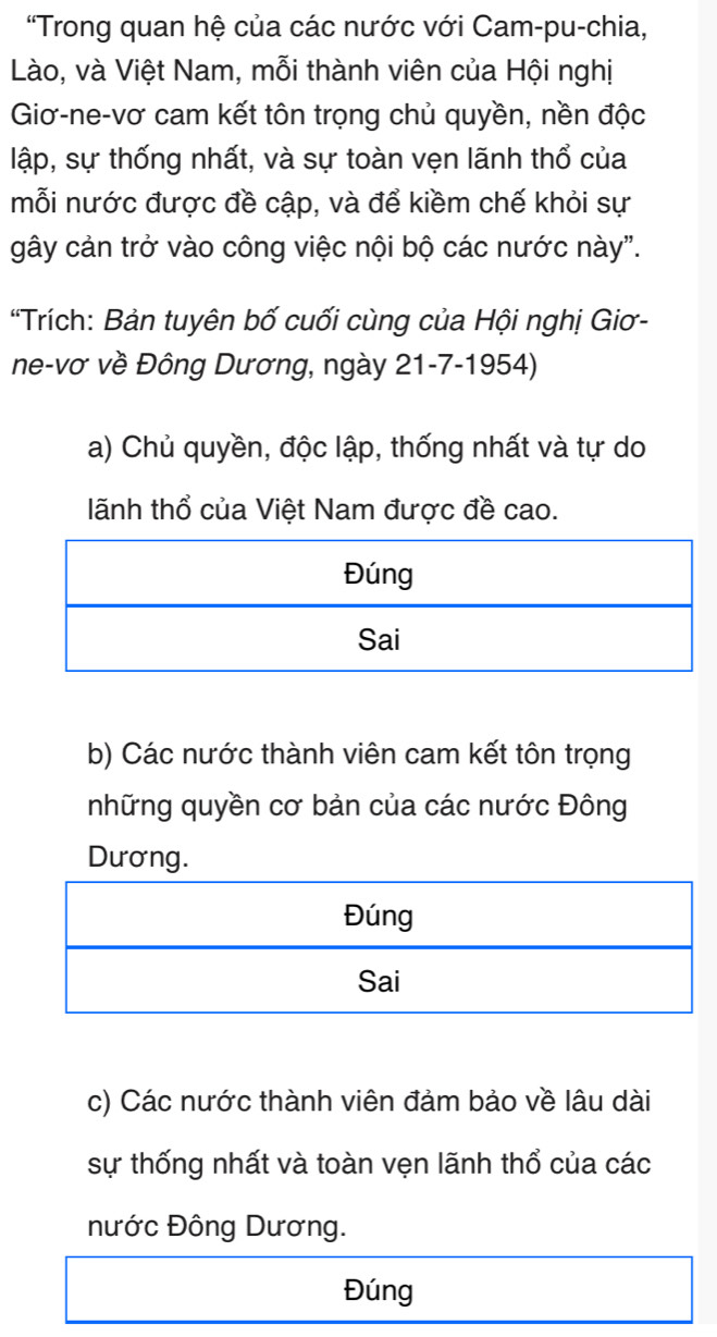 'Trong quan hệ của các nước với Cam-pu-chia,
Lào, và Việt Nam, mỗi thành viên của Hội nghị
Giơ-ne-vơ cam kết tôn trọng chủ quyền, nền độc
lập, sự thống nhất, và sự toàn vẹn lãnh thổ của
mỗi nước được đề cập, và để kiềm chế khỏi sự
gây cản trở vào công việc nội bộ các nước này".
“Trích: Bản tuyên bố cuối cùng của Hội nghị Giơ-
ne-vơ về Đông Dương, ngày 21-7-1954)
a) Chủ quyền, độc lập, thống nhất và tự do
lãnh thổ của Việt Nam được đề cao.
b) Các nước thành viên cam kết tôn trọng
những quyền cơ bản của các nước Đông
Dương.
c) Các nước thành viên đảm bảo về lâu dài
sự thống nhất và toàn vẹn lãnh thổ của các
nước Đông Dương.
Đúng